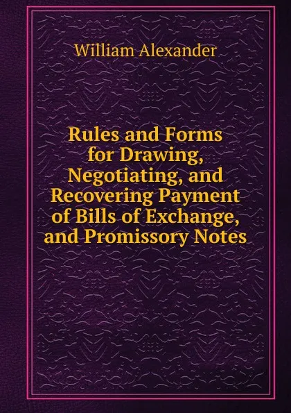 Обложка книги Rules and Forms for Drawing, Negotiating, and Recovering Payment of Bills of Exchange, and Promissory Notes, William Alexander