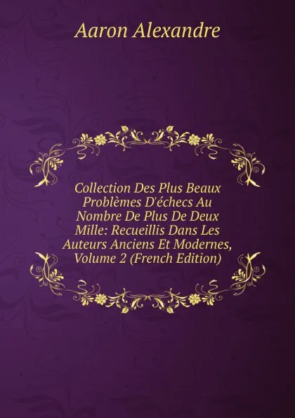 Обложка книги Collection Des Plus Beaux Problemes D.echecs Au Nombre De Plus De Deux Mille: Recueillis Dans Les Auteurs Anciens Et Modernes, Volume 2 (French Edition), Aaron Alexandre