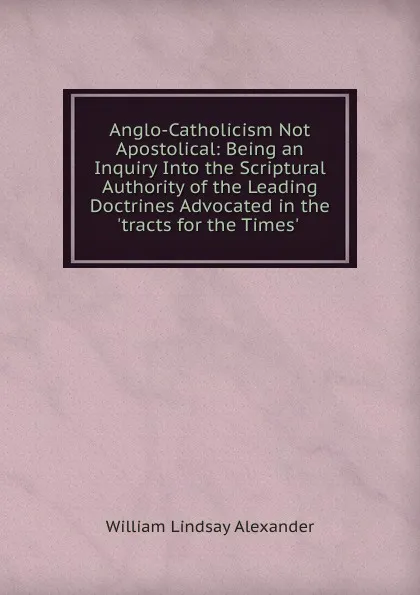 Обложка книги Anglo-Catholicism Not Apostolical: Being an Inquiry Into the Scriptural Authority of the Leading Doctrines Advocated in the .tracts for the Times. ., William Lindsay Alexander