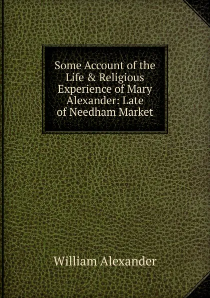 Обложка книги Some Account of the Life . Religious Experience of Mary Alexander: Late of Needham Market, William Alexander