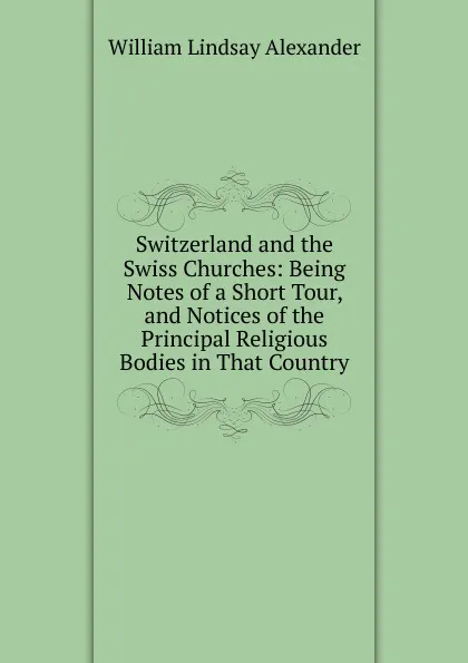 Обложка книги Switzerland and the Swiss Churches: Being Notes of a Short Tour, and Notices of the Principal Religious Bodies in That Country, William Lindsay Alexander