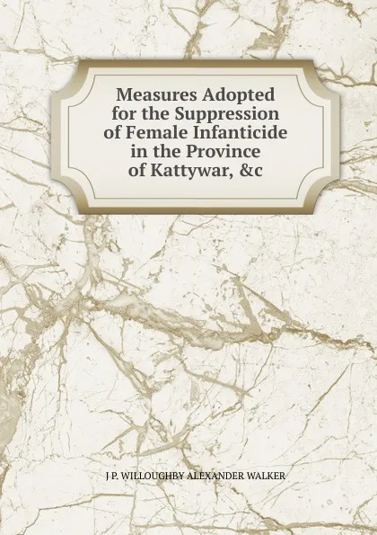 Обложка книги Measures Adopted for the Suppression of Female Infanticide in the Province of Kattywar, .c., J P. WILLOUGHBY ALEXANDER WALKER