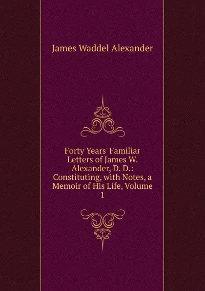 Обложка книги Forty Years. Familiar Letters of James W. Alexander, D. D.: Constituting, with Notes, a Memoir of His Life, Volume 1, James Waddel Alexander