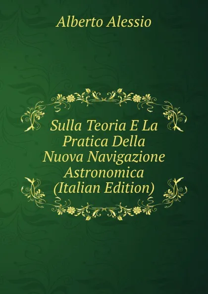 Обложка книги Sulla Teoria E La Pratica Della Nuova Navigazione Astronomica (Italian Edition), Alberto Alessio