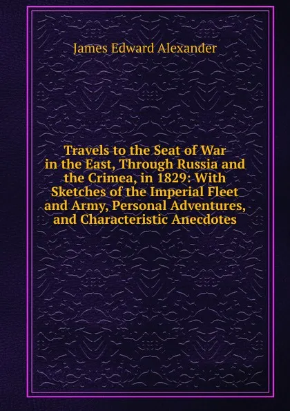 Обложка книги Travels to the Seat of War in the East, Through Russia and the Crimea, in 1829: With Sketches of the Imperial Fleet and Army, Personal Adventures, and Characteristic Anecdotes, James Edward Alexander