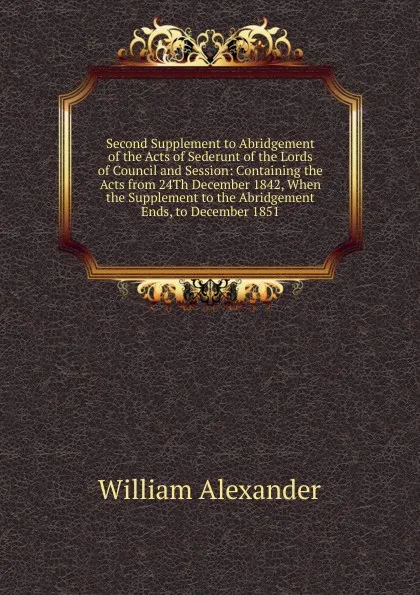 Обложка книги Second Supplement to Abridgement of the Acts of Sederunt of the Lords of Council and Session: Containing the Acts from 24Th December 1842, When the Supplement to the Abridgement Ends, to December 1851, William Alexander