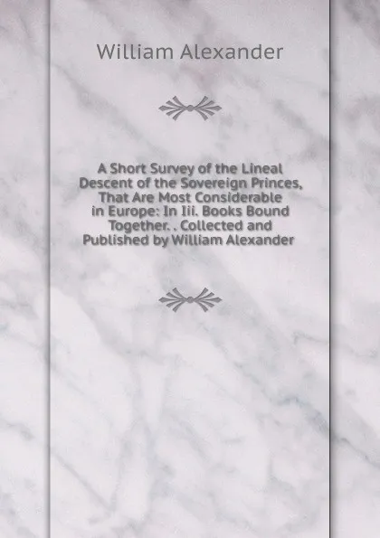 Обложка книги A Short Survey of the Lineal Descent of the Sovereign Princes, That Are Most Considerable in Europe: In Iii. Books Bound Together. . Collected and Published by William Alexander ., William Alexander