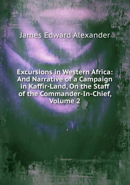 Обложка книги Excursions in Western Africa: And Narrative of a Campaign in Kaffir-Land, On the Staff of the Commander-In-Chief, Volume 2, James Edward Alexander