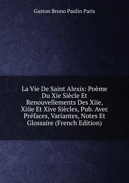 Обложка книги La Vie De Saint Alexis: Poeme Du Xie Siecle Et Renouvellements Des Xiie, Xiiie Et Xive Siecles, Pub. Avec Prefaces, Variantes, Notes Et Glossaire (French Edition), Gaston Bruno Paulin Paris