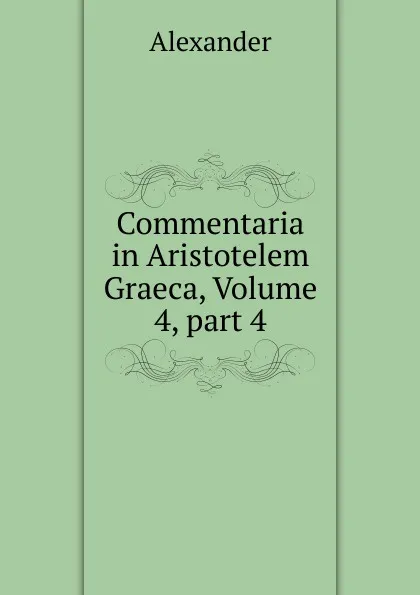 Обложка книги Commentaria in Aristotelem Graeca, Volume 4,.part 4, Alexander