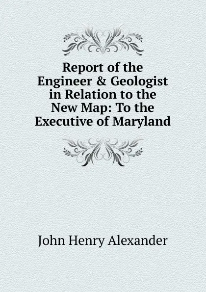 Обложка книги Report of the Engineer . Geologist in Relation to the New Map: To the Executive of Maryland, John Henry Alexander