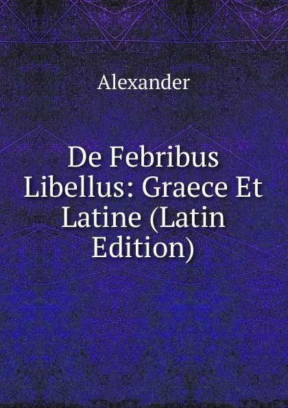 Обложка книги De Febribus Libellus: Graece Et Latine (Latin Edition), Alexander