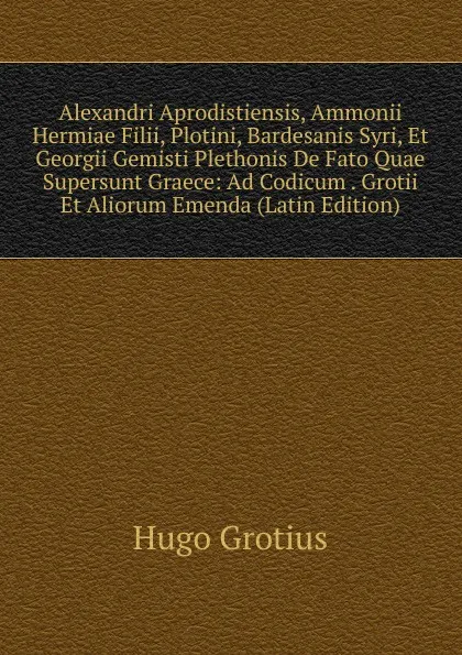 Обложка книги Alexandri Aprodistiensis, Ammonii Hermiae Filii, Plotini, Bardesanis Syri, Et Georgii Gemisti Plethonis De Fato Quae Supersunt Graece: Ad Codicum . Grotii Et Aliorum Emenda (Latin Edition), Hugo Grotius