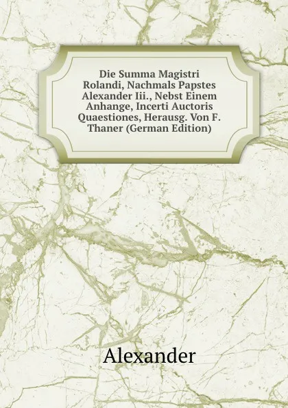 Обложка книги Die Summa Magistri Rolandi, Nachmals Papstes Alexander Iii., Nebst Einem Anhange, Incerti Auctoris Quaestiones, Herausg. Von F.Thaner (German Edition), Alexander