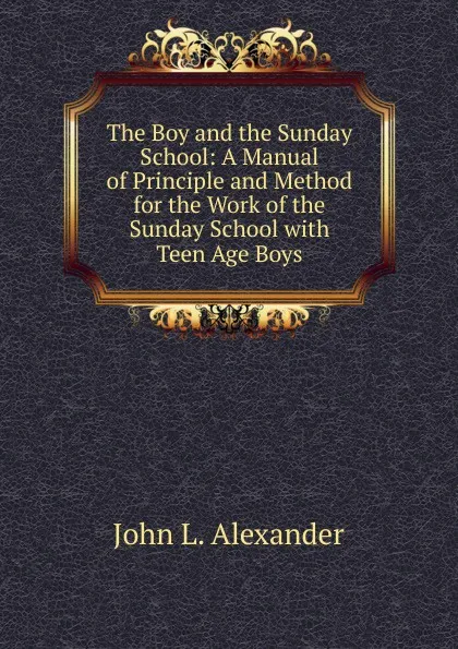 Обложка книги The Boy and the Sunday School: A Manual of Principle and Method for the Work of the Sunday School with Teen Age Boys, John L. Alexander