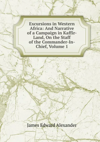 Обложка книги Excursions in Western Africa: And Narrative of a Campaign in Kaffir-Land, On the Staff of the Commander-In-Chief, Volume 1, James Edward Alexander