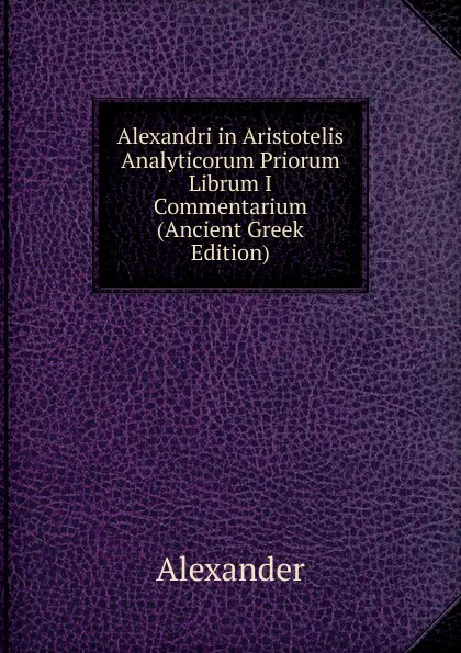 Обложка книги Alexandri in Aristotelis Analyticorum Priorum Librum I Commentarium (Ancient Greek Edition), Alexander