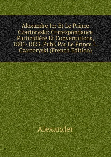 Обложка книги Alexandre Ier Et Le Prince Czartoryski: Correspondance Particuliere Et Conversations, 1801-1823, Publ. Par Le Prince L. Czartoryski (French Edition), Alexander
