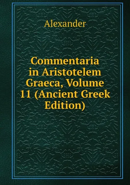 Обложка книги Commentaria in Aristotelem Graeca, Volume 11 (Ancient Greek Edition), Alexander