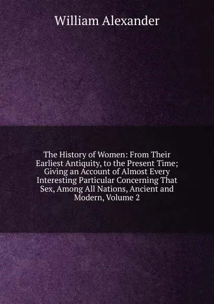 Обложка книги The History of Women: From Their Earliest Antiquity, to the Present Time; Giving an Account of Almost Every Interesting Particular Concerning That Sex, Among All Nations, Ancient and Modern, Volume 2, William Alexander