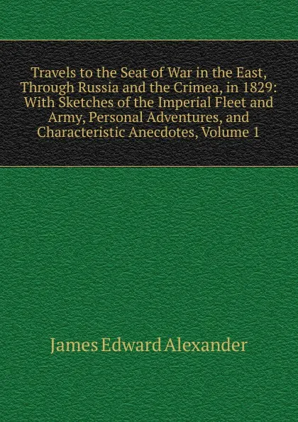 Обложка книги Travels to the Seat of War in the East, Through Russia and the Crimea, in 1829: With Sketches of the Imperial Fleet and Army, Personal Adventures, and Characteristic Anecdotes, Volume 1, James Edward Alexander