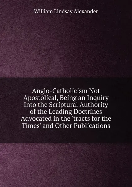 Обложка книги Anglo-Catholicism Not Apostolical, Being an Inquiry Into the Scriptural Authority of the Leading Doctrines Advocated in the .tracts for the Times. and Other Publications, William Lindsay Alexander