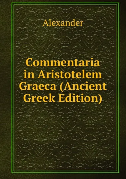 Обложка книги Commentaria in Aristotelem Graeca (Ancient Greek Edition), Alexander