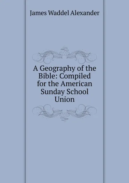 Обложка книги A Geography of the Bible: Compiled for the American Sunday School Union, James Waddel Alexander