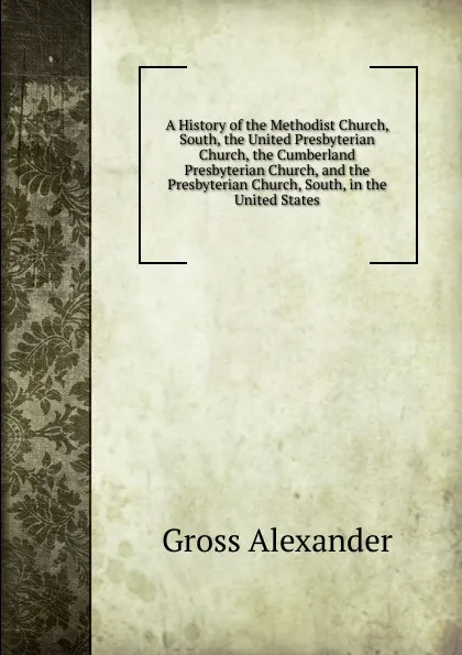 Обложка книги A History of the Methodist Church, South, the United Presbyterian Church, the Cumberland Presbyterian Church, and the Presbyterian Church, South, in the United States, Gross Alexander