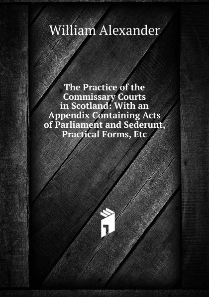 Обложка книги The Practice of the Commissary Courts in Scotland: With an Appendix Containing Acts of Parliament and Sederunt, Practical Forms, Etc, William Alexander