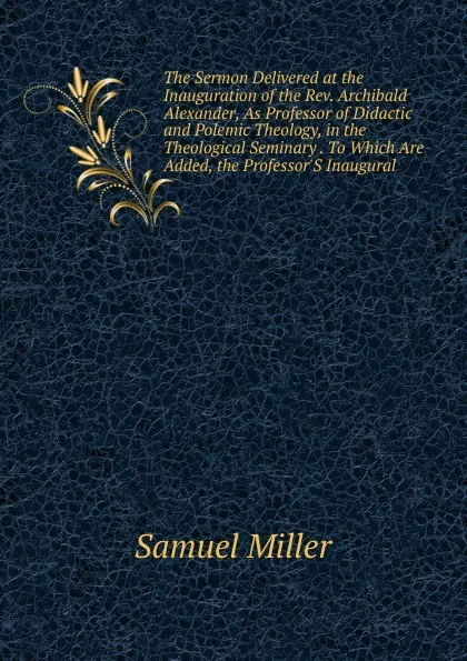 Обложка книги The Sermon Delivered at the Inauguration of the Rev. Archibald Alexander, As Professor of Didactic and Polemic Theology, in the Theological Seminary . To Which Are Added, the Professor.S Inaugural, Samuel Miller