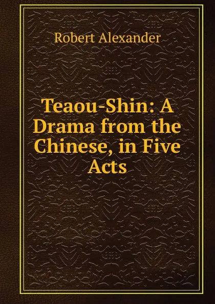Обложка книги Teaou-Shin: A Drama from the Chinese, in Five Acts, Robert Alexander