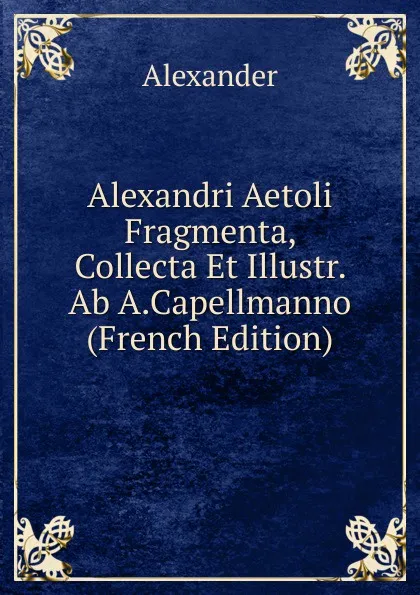 Обложка книги Alexandri Aetoli Fragmenta, Collecta Et Illustr. Ab A.Capellmanno (French Edition), Alexander