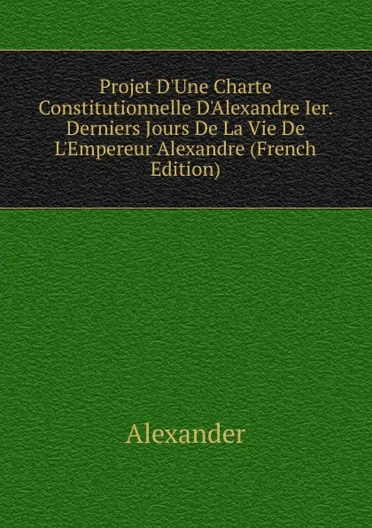 Обложка книги Projet D.Une Charte Constitutionnelle D.Alexandre Ier. Derniers Jours De La Vie De L.Empereur Alexandre (French Edition), Alexander