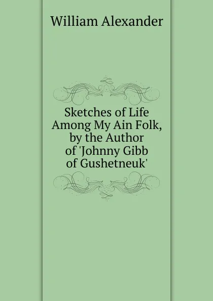 Обложка книги Sketches of Life Among My Ain Folk, by the Author of .Johnny Gibb of Gushetneuk.., William Alexander