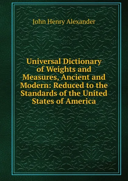 Обложка книги Universal Dictionary of Weights and Measures, Ancient and Modern: Reduced to the Standards of the United States of America, John Henry Alexander