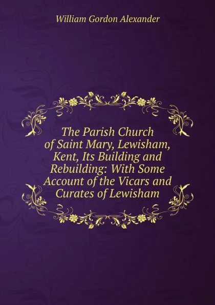 Обложка книги The Parish Church of Saint Mary, Lewisham, Kent, Its Building and Rebuilding: With Some Account of the Vicars and Curates of Lewisham, William Gordon Alexander