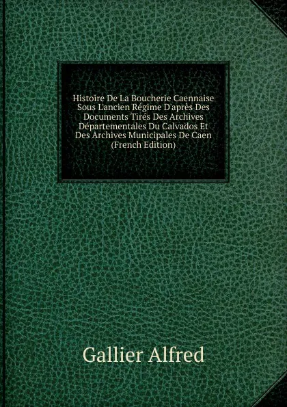 Обложка книги Histoire De La Boucherie Caennaise Sous L.ancien Regime D.apres Des Documents Tires Des Archives Departementales Du Calvados Et Des Archives Municipales De Caen (French Edition), Gallier Alfred