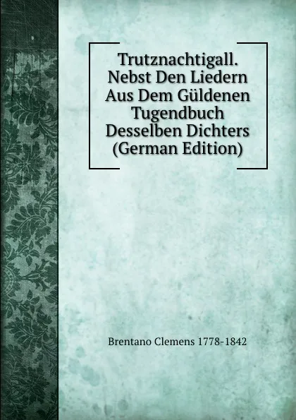 Обложка книги Trutznachtigall. Nebst Den Liedern Aus Dem Guldenen Tugendbuch Desselben Dichters (German Edition), Brentano Clemens 1778-1842