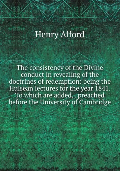 Обложка книги The consistency of the Divine conduct in revealing of the doctrines of redemption: being the Hulsean lectures for the year 1841. To which are added, . preached before the University of Cambridge, Henry Alford