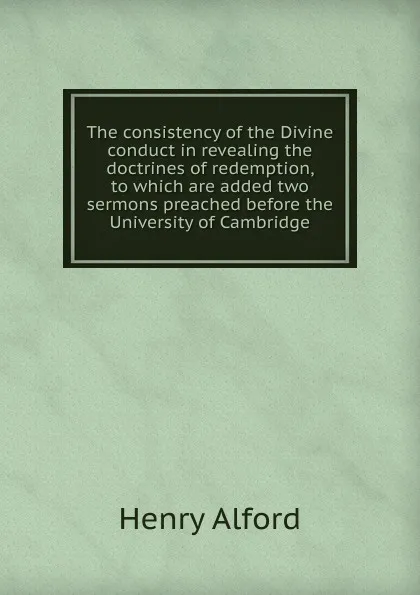 Обложка книги The consistency of the Divine conduct in revealing the doctrines of redemption, to which are added two sermons preached before the University of Cambridge, Henry Alford