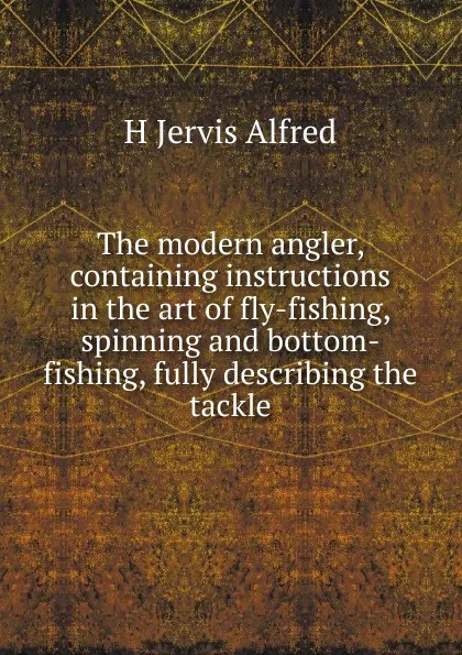 Обложка книги The modern angler, containing instructions in the art of fly-fishing, spinning and bottom-fishing, fully describing the tackle, H Jervis Alfred