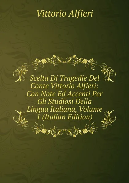 Обложка книги Scelta Di Tragedie Del Conte Vittorio Alfieri: Con Note Ed Accenti Per Gli Studiosi Della Lingua Italiana, Volume 1 (Italian Edition), Vittorio Alfieri