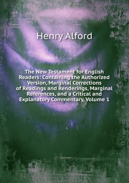 Обложка книги The New Testament for English Readers: Containing the Authorized Version, Marginal Corrections of Readings and Renderings, Marginal References, and a Critical and Explanatory Commentary, Volume 1, Henry Alford