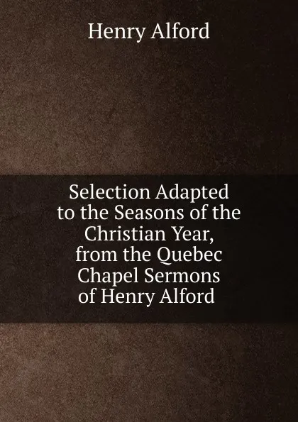 Обложка книги Selection Adapted to the Seasons of the Christian Year, from the Quebec Chapel Sermons of Henry Alford ., Henry Alford