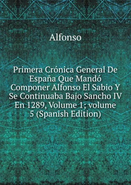 Обложка книги Primera Cronica General De Espana Que Mando Componer Alfonso El Sabio Y Se Continuaba Bajo Sancho IV En 1289, Volume 1;.volume 5 (Spanish Edition), Alfonso