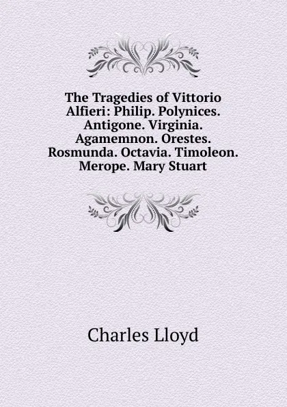 Обложка книги The Tragedies of Vittorio Alfieri: Philip. Polynices. Antigone. Virginia. Agamemnon. Orestes. Rosmunda. Octavia. Timoleon. Merope. Mary Stuart, Charles Lloyd