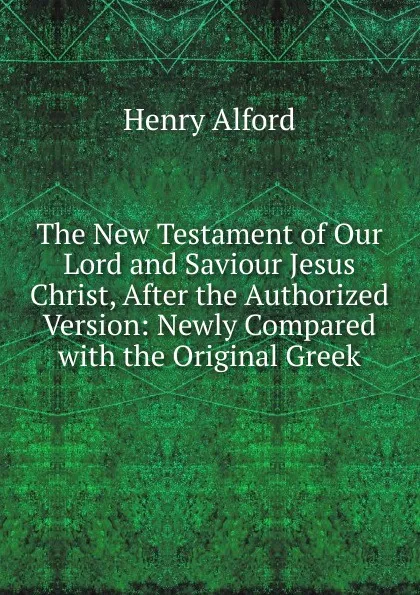 Обложка книги The New Testament of Our Lord and Saviour Jesus Christ, After the Authorized Version: Newly Compared with the Original Greek, Henry Alford