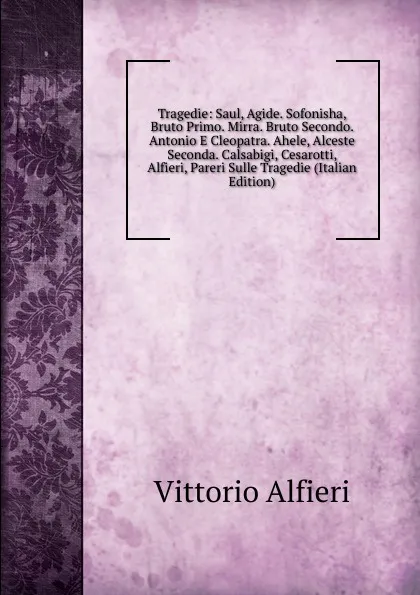 Обложка книги Tragedie: Saul, Agide. Sofonisha, Bruto Primo. Mirra. Bruto Secondo. Antonio E Cleopatra. Ahele, Alceste Seconda. Calsabigi, Cesarotti, Alfieri, Pareri Sulle Tragedie (Italian Edition), Vittorio Alfieri