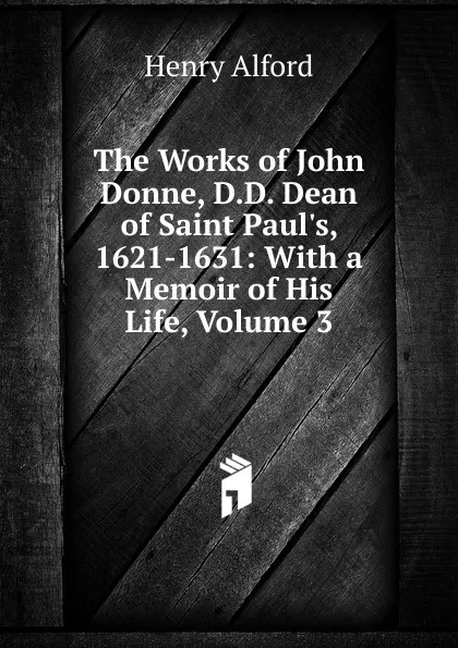 Обложка книги The Works of John Donne, D.D. Dean of Saint Paul.s, 1621-1631: With a Memoir of His Life, Volume 3, Henry Alford